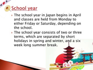  The school year in Japan begins in April
and classes are held from Monday to
either Friday or Saturday, depending on
the school.
 The school year consists of two or three
terms, which are separated by short
holidays in spring and winter, and a six
week long summer break.
 