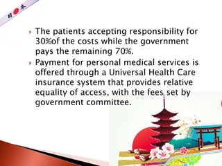  The patients accepting responsibility for
30%of the costs while the government
pays the remaining 70%.
 Payment for personal medical services is
offered through a Universal Health Care
insurance system that provides relative
equality of access, with the fees set by
government committee.
 