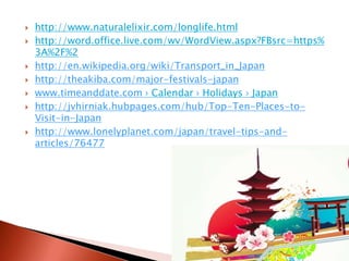  http://www.naturalelixir.com/longlife.html
 http://word.office.live.com/wv/WordView.aspx?FBsrc=https%
3A%2F%2
 http://en.wikipedia.org/wiki/Transport_in_Japan
 http://theakiba.com/major-festivals-japan
 www.timeanddate.com › Calendar › Holidays › Japan
 http://jvhirniak.hubpages.com/hub/Top-Ten-Places-to-
Visit-in-Japan
 http://www.lonelyplanet.com/japan/travel-tips-and-
articles/76477
 