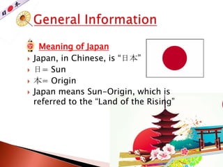  Meaning of Japan
 Japan, in Chinese, is “日本”
 日= Sun
 本= Origin
 Japan means Sun-Origin, which is
referred to the “Land of the Rising”
 