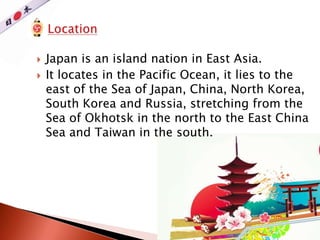  Japan is an island nation in East Asia.
 It locates in the Pacific Ocean, it lies to the
east of the Sea of Japan, China, North Korea,
South Korea and Russia, stretching from the
Sea of Okhotsk in the north to the East China
Sea and Taiwan in the south.
 