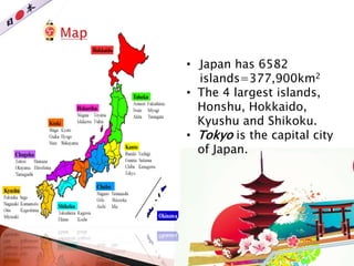 • Japan has 6582
islands=377,900km2
• The 4 largest islands,
Honshu, Hokkaido,
Kyushu and Shikoku.
• Tokyo is the capital city
of Japan.
 