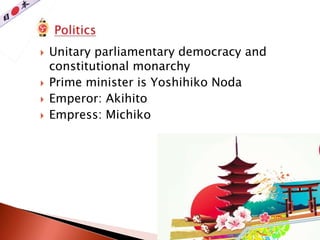  Unitary parliamentary democracy and
constitutional monarchy
 Prime minister is Yoshihiko Noda
 Emperor: Akihito
 Empress: Michiko
 