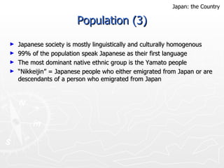 Population (3) Japanese society is mostly linguistically and culturally homogenous 99% of the population speak Japanese as their first language The most dominant native ethnic group is the Yamato people “ Nikkeijin” = Japanese people who either emigrated from Japan or are descendants of a person who emigrated from Japan Japan: the Country 