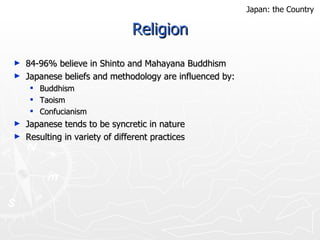 Religion 84-96% believe in Shinto and Mahayana Buddhism Japanese beliefs and methodology are influenced by: Buddhism Taoism Confucianism Japanese tends to be syncretic in nature Resulting in variety of different practices  Japan: the Country 