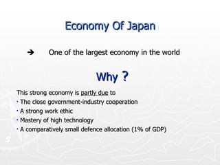  One of the largest economy in the world Why  ? This strong economy is  partly due  to The close government-industry cooperation A strong work ethic  Mastery of high technology  A comparatively small defence allocation (1% of GDP) Economy Of Japan 