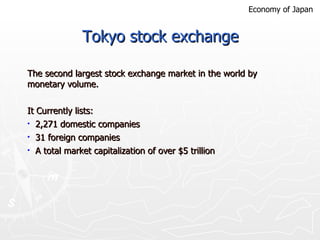 Tokyo stock exchange The second largest stock exchange market in the world by monetary volume.  It Currently lists: 2,271 domestic companies 31 foreign companies A total market capitalization of over $5 trillion  Economy of Japan 