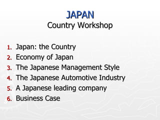 JAPAN Country Workshop Japan: the Country Economy of Japan The Japanese Management Style The Japanese Automotive Industry A Japanese leading company Business Case 