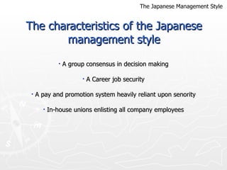The characteristics of the Japanese management style A group consensus in decision making A Career job security A pay and promotion system heavily reliant upon senority In-house unions enlisting all company employees The Japanese Management Style 
