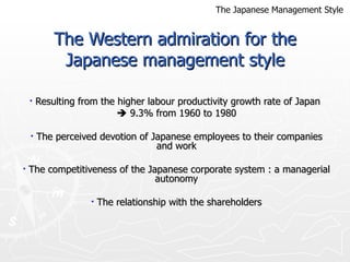 The Western admiration for the Japanese management style Resulting from the higher labour productivity growth rate of Japan     9.3% from 1960 to 1980 The perceived devotion of Japanese employees to their companies and work The competitiveness of the Japanese corporate system : a managerial autonomy The relationship with the shareholders The Japanese Management Style 
