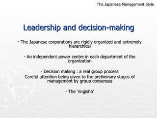 Leadership and decision-making The Japanese corporations are rigidly organized and extremely hierarchical An independent power centre in each department of the organization Decision making : a real group process Careful attention being given to the preliminary stages of management by group consensus The ‘ringisho’ The Japanese Management Style 