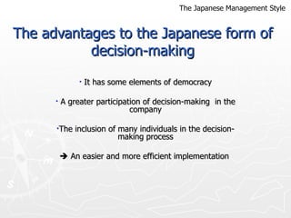 The advantages to the Japanese form of decision-making It has some elements of democracy A greater participation of decision-making  in the company The inclusion of many individuals in the decision-making process    An easier and more efficient implementation  The Japanese Management Style 