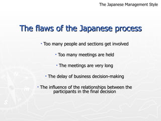 The flaws of the Japanese process Too many people and sections get involved Too many meetings are held The meetings are very long The delay of business decision-making The influence of the relationships between the participants in the final decision The Japanese Management Style 