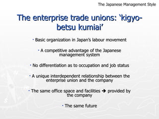 The enterprise trade unions: ‘kigyo-betsu kumiai’ Basic organization in Japan’s labour movement A competitive advantage of the Japanese management system No differentiation as to occupation and job status A unique interdependent relationship between the enterprise union and the company The same office space and facilities    provided by the company The same future The Japanese Management Style 