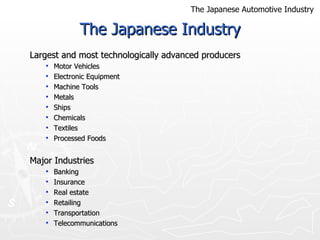 The Japanese Industry Largest and most technologically advanced producers  Motor Vehicles Electronic Equipment Machine Tools  Metals  Ships  Chemicals  Textiles  Processed Foods Major Industries Banking  Insurance Real estate Retailing Transportation Telecommunications  The Japanese Automotive Industry 