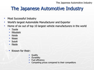 The Japanese Automotive Industry Most Successful Industry  World’s largest Automobile Manufacturer and Exporter Home of six out of top 10 largest vehicle manufacturers in the world Toyota Mitsubishi Honda Nissan Suzuki Mazda Known for their: Quality Durability Fuel efficiency  Competing prices compared to their competitors  The Japanese Automotive Industry 