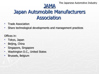 JAMA Japan Automobile Manufacturers Association  Trade Association  Share technological developments and management practices Offices in:  Tokyo, Japan Beijing, China  Singapore, Singapore Washington D.C., United States  Brussels, Belgium The Japanese Automotive Industry 