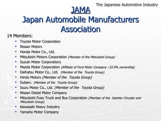 JAMA Japan Automobile Manufacturers Association 14 Members: Toyota Motor Corporation Nissan Motors Honda Motor Co., Ltd. Mitsubishi Motors Corporation  (Member of the Mitsubishi Group) Suzuki Motor Corporation ) Mazda Motor Corporation   (Affiliate of Ford Motor Company –33.9% ownership) Daihatsu Motor Co., Ltd.  (Member of the  Toyota Group)  Hindo Motors  (Member of the  Toyota Group) Subaru  (Member of the  Toyota Group) Isuzu Motor Co., Ltd.  (Member of the  Toyota Group) Nissan Diesel Motor Company Mitsubishi Fuso Truck and Bus Corporation  (Member of the  Daimler Chrysler and Mitsubishi Group)  Kawasaki Heavy Industry Yamaha Motor Company The Japanese Automotive Industry 