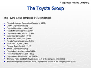 The Toyota Group The Toyota Group comprises of 16 companies: Toyota Industries Corporation (founded in 1926)  JTEKT Corporation (1935)  Toyota Motor Corporation (1937)  Toyota Motor Corporation (1937)  Toyota Auto Body, Co. Ltd. (1940) Aichi Steel Corporation (1940) Kanto Auto Works, Ltd. (1945) Toyota Tsusho Corporation (1946) Aisin Seiki Co., Ltd. (1949) Toyoda Gosei Co., Ltd. (1949) Denso Corporation (1949) Toyota Boshoku Corporation (1950) Towa Real Estate Co., Ltd. (1953) Toyota Central R&D Labs., Inc. (1960) Daihatsu Motor Co (1907; Toyota owns 51% of the company since 1999) Hino Motors (diesel trucks and buses. Toyota owns 50.5% of the company since 2001)   A Japanese leading Company 