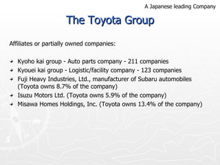 The Toyota Group Affiliates or partially owned companies: Kyoho kai group - Auto parts company - 211 companies Kyouei kai group - Logistic/facility company - 123 companies Fuji Heavy Industries, Ltd., manufacturer of Subaru automobiles (Toyota owns 8.7% of the company) Isuzu Motors Ltd. (Toyota owns 5.9% of the company) Misawa Homes Holdings, Inc. (Toyota owns 13.4% of the company) A Japanese leading Company 