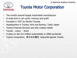 Toyota Motor Corporation The world’s second largest Automobile manufacturer It ranks first in net worth, revenue and profit  Founded in 1937 by Kiichiro Toyoda Headquarters in Toyota, Aichi and Bunkyo, Tokyo Japan Toyota Financial Services and also creates robots Toyota – Lexus  – Scion  It plans to sell 10.4 million automobiles in 2008 worldwide Toyota Corporation,  株式会社豊田  Kabushiki-gaisha Toyota A Japanese leading Company 