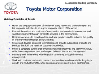Guiding Principles at Toyota Honor the language and spirit of the law of every nation and undertake open and fair corporate activities to be a good corporate citizen of the world. Respect the culture and customs of every nation and contribute to economic and social development through corporate activities in the communities.  Dedicate ourselves to providing clean and safe products and to enhance the quality of life everywhere through  all our activities.  Create and develop advanced technologies and provide outstanding products and services that fulfil the needs  of customers worldwide.  Foster a corporate culture that enhances individual  creativity and teamwork value, while honouring mutual trust and respect between labour and management.  Pursue growth in harmony with the global community  through innovative management.  Work with business partners in research and creation to achieve stable, long-term growth and mutual benefits,  while keeping ourselves open to new partnerships. Toyota Motor Corporation A Japanese leading Company 