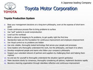 Toyota Production System Base your management decisions on a long-term philosophy, even at the expense of short-term  goals  Create continuous process flow to bring problems to surface Use “pull” systems to avoid overproduction Level out the workload Build a culture of stopping to fix problems, to get quality right the first time Standardize tasks are the foundation for continuous improvement and employee empowerment Use Visual control so no problems are hidden Use only reliable, thoroughly tested technology that serves your people and processes Grow leaders who thoroughly understand the work, live the philosophy, and teach it to others Develop exceptional people and teams who follow your company’s philosophy Respect your extended network of partners and suppliers by challenging them and helping them improve Go and see for yourself to thoroughly understand the situation (genchi genbutsu) Make decisions slowly by consensus, thoroughly considering all options; implement decisions rapidly Become a learning organization through relentless reflection and continuous improvement Toyota Motor Corporation A Japanese leading Company 