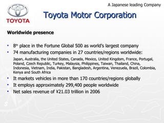 Worldwide presence 8 th  place in the Fortune Global 500 as world’s largest company 74 manufacturing companies in 27 countries/regions worldwide: Japan, Australia, the United States, Canada, Mexico, United Kingdom, France, Portugal, Poland, Czech Republic, Turkey, Malaysia, Philippines, Taiwan, Thailand, China, Indonesia, Vietnam, India, Pakistan, Bangladesh, Argentina, Venezuela, Brazil, Colombia, Kenya and South Africa It markets vehicles in more than 170 countries/regions globally It employs approximately 299,400 people worldwide Net sales revenue of ¥21.03 trillion in 2006 Toyota Motor Corporation A Japanese leading Company 