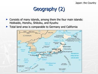 Geography (2) Consists of many islands, among them the four main islands: Hokkaido, Honshu, Shikoku, and Kyushu Total land area is comparable to Germany and California  Japan: the Country 