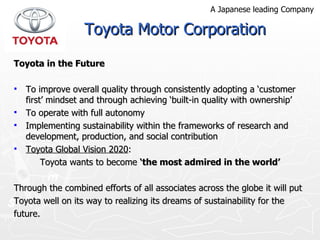 Toyota in the Future To improve overall quality through consistently adopting a ‘customer first’ mindset and through achieving ‘built-in quality with ownership’  To operate with full autonomy  Implementing sustainability within the frameworks of research and development, production, and social contribution Toyota Global Vision 2020 : Toyota wants to become  ‘the most admired in the world’ Through the combined efforts of all associates across the globe it will put Toyota well on its way to realizing its dreams of sustainability for the future. Toyota Motor Corporation A Japanese leading Company 