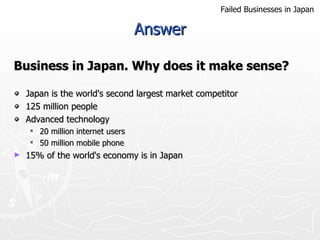 Answer Business in Japan. Why does it make sense?   Japan is the  world's second largest market competitor 125 million people Advanced tec hnolog y 20 million internet users 50 million  mo bile phone  15% of the world's economy is in Japan Failed Businesses in Japan 