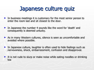 Japanese culture quiz In business meetings it is customary for the most senior person to enter the room last and sit closest to the door.  In Japanese the number 4 sounds like the word for 'death' and consequently is deemed unlucky.  As in many Western cultures, silence is seen as uncomfortable and avoided where possible.  In Japanese culture, laughter is often used to hide feelings such as nervousness, shock, embarrassment, confusion and disapproval.  It is not rude to slurp or make noise while eating noodles or drinking tea  