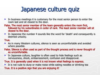 Japanese culture quiz In business meetings it is customary for the most senior person to enter the room last and sit closest to the door.  False. The most senior member of the team generally enters the room first, followed by his subordinates in order of rank. The least senior member will sit closest to the door.  In Japanese the number 4 sounds like the word for 'death' and consequently is deemed unlucky.  True.  As in many Western cultures, silence is seen as uncomfortable and avoided where possible.  False. Silence is often used as part of the thought process and is never thought of as uncomfortable.  In Japanese culture, laughter is often used to hide feelings such as nervousness, shock, embarrassment, confusion and disapproval.  True. It is generally used when it is not known what feelings to express.  It is not rude to slurp or make noise while eating noodles or drinking tea  True. It is a positive sign that you are enjoying it!  