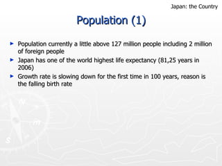 Population (1) Population currently a little above 127 million people including 2 million of foreign people Japan has one of the world highest life expectancy (81,25 years in 2006) Growth rate is slowing down for the first time in 100 years, reason is the falling birth rate  Japan: the Country 