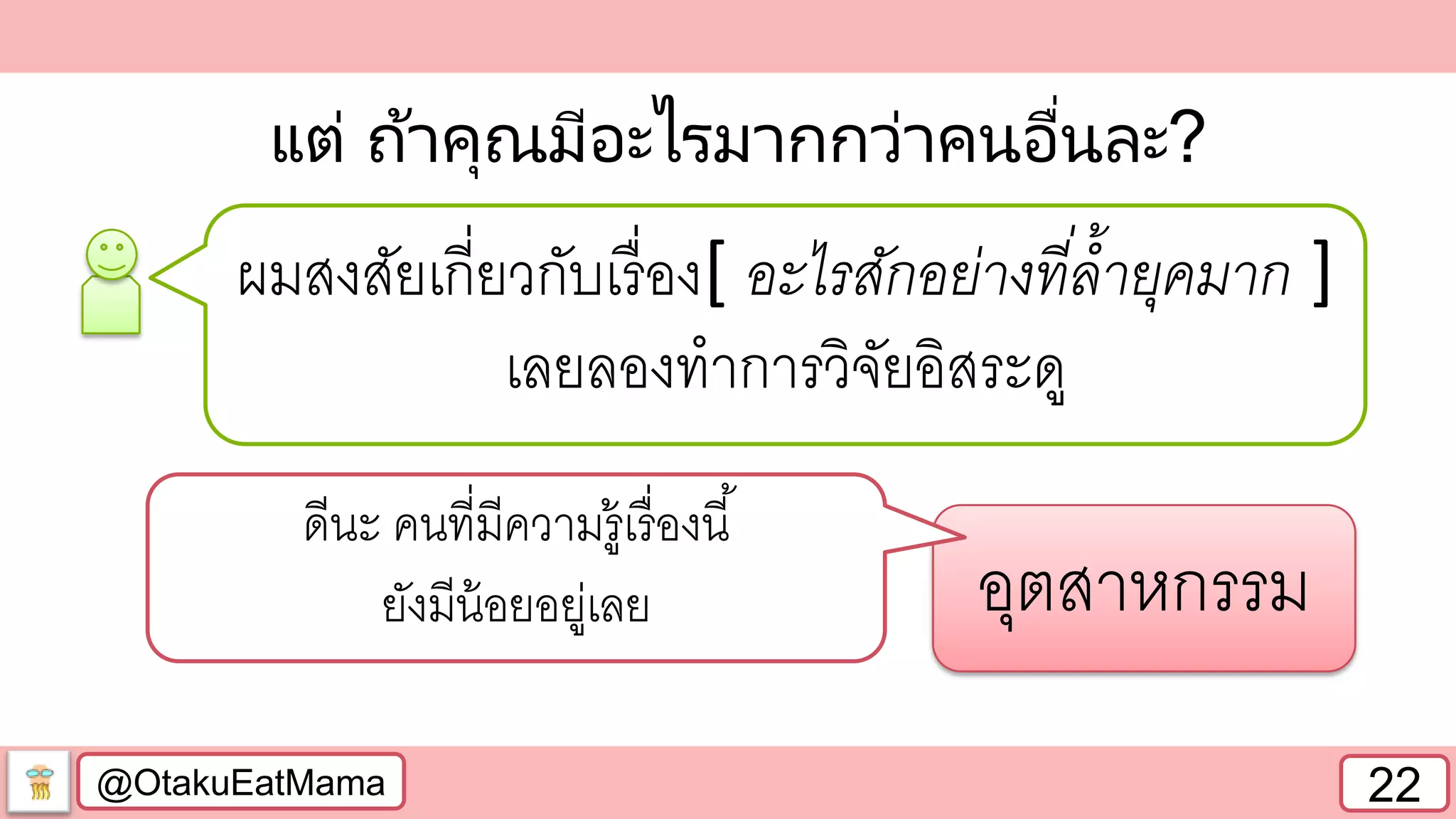 @OtakuEatMama 22
แต่ ถ้าคุณมีอะไรมากกว่าคนอื่นละ?
ผมสงสัยเกี่ยวกับเรื่อง[ อะไรสักอย่างที่ล้ายุคมาก ]
เลยลองทาการวิจัยอิสระดู
อุตสาหกรรม
ดีนะ คนที่มีความรู้เรื่องนี้
ยังมีน้อยอยู่เลย
 