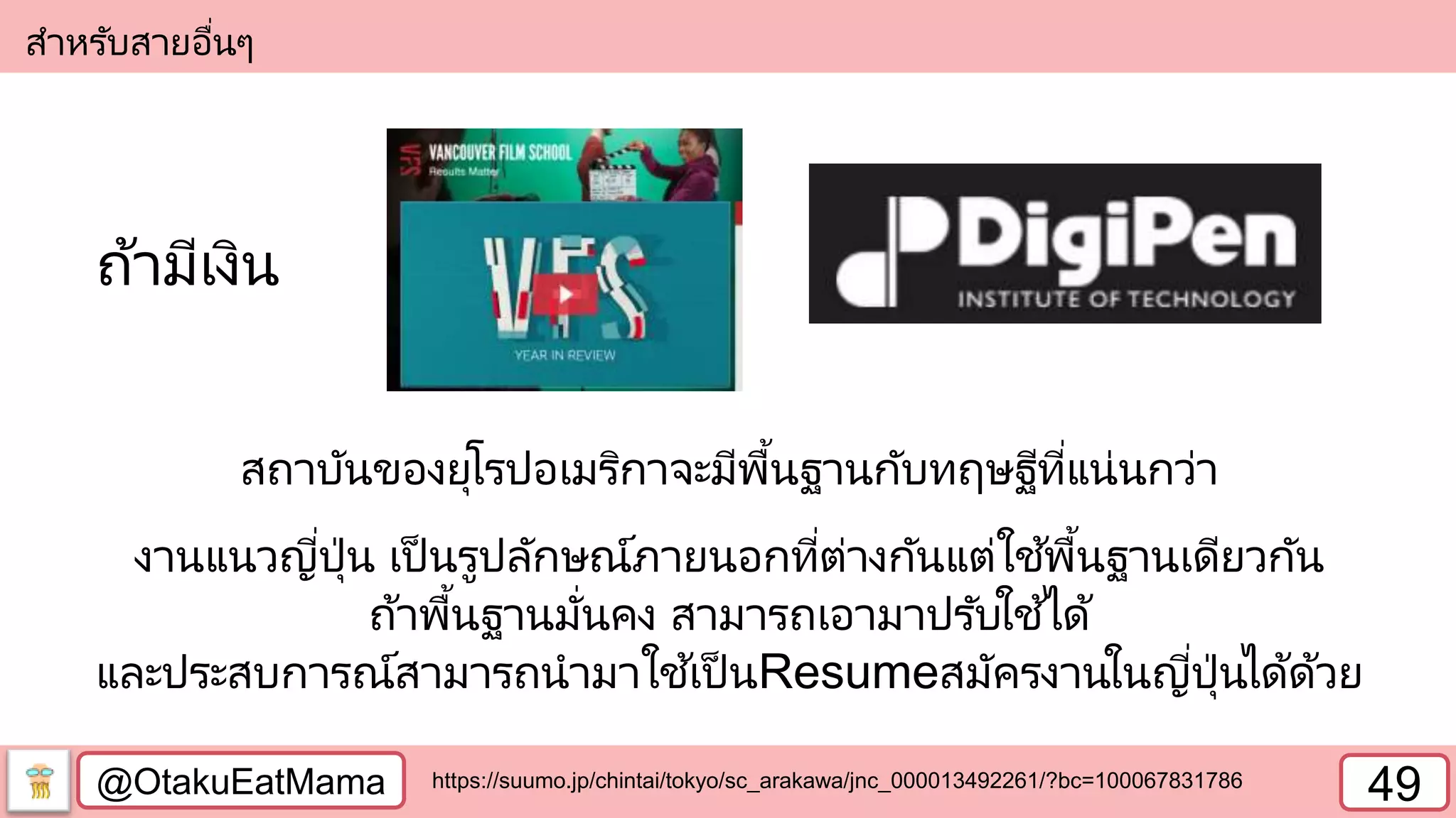 @OtakuEatMama 49
สาหรับสายอื่นๆ
สถาบันของยุโรปอเมริกาจะมีพื้นฐานกับทฤษฐีที่แน่นกว่า
งานแนวญี่ปุ่น เป็ นรูปลักษณ์ภายนอกที่ต่างกันแต่ใช้พื้นฐานเดียวกัน
ถ้าพื้นฐานมั่นคง สามารถเอามาปรับใช้ได้
และประสบการณ์สามารถนามาใช้เป็ นResumeสมัครงานในญี่ปุ่นได้ด้วย
https://suumo.jp/chintai/tokyo/sc_arakawa/jnc_000013492261/?bc=100067831786
ถ้ามีเงิน
 