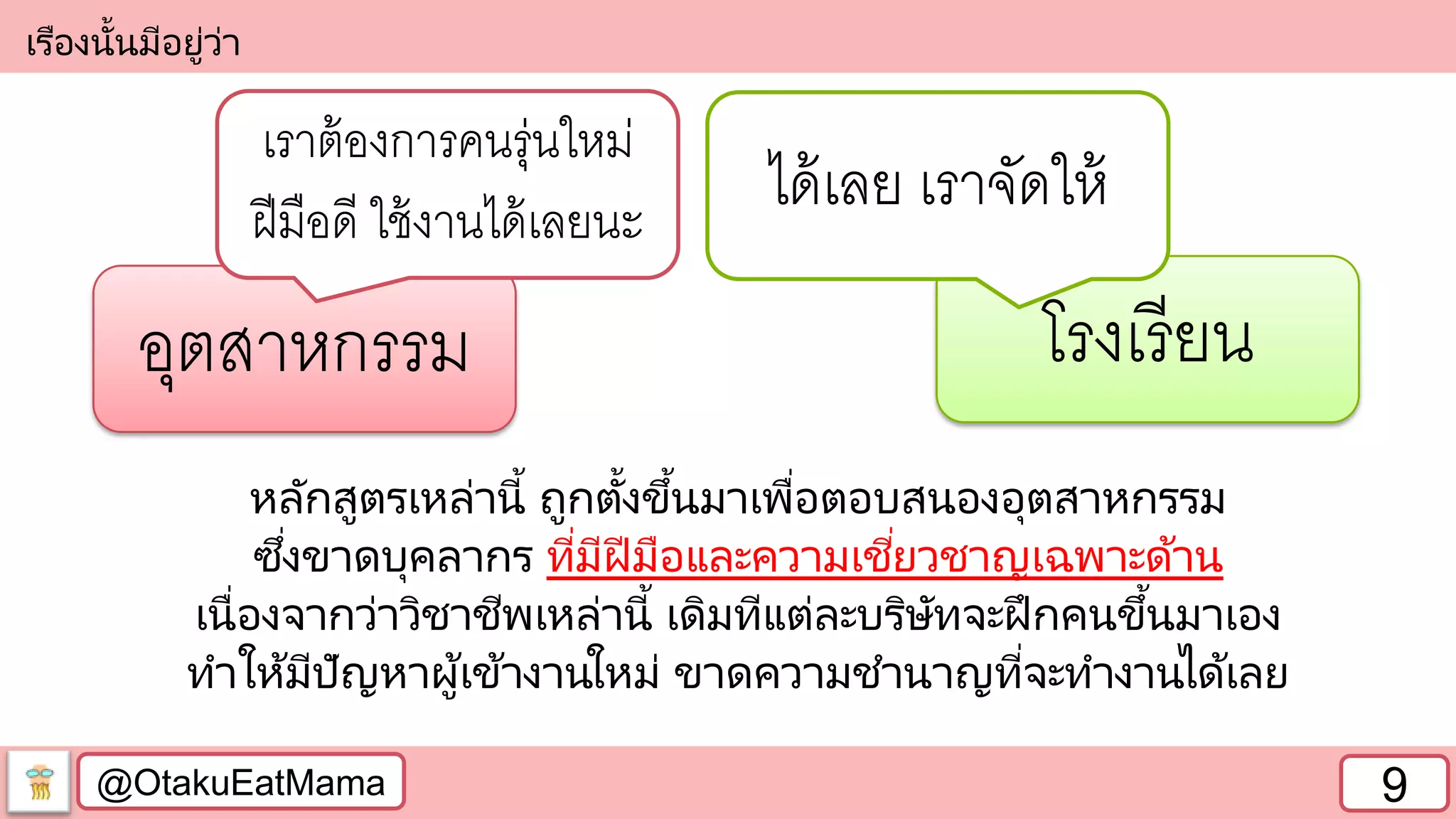 @OtakuEatMama 9
เรืองนั้นมีอยู่ว่า
อุตสาหกรรม โรงเรียน
เราต้องการคนรุ่นใหม่
ฝีมือดี ใช้งานได้เลยนะ
ได้เลย เราจัดให้
หลักสูตรเหล่านี้ ถูกตั้งขึ้นมาเพื่อตอบสนองอุตสาหกรรม
ซึ่งขาดบุคลากร ที่มีฝีมือและความเชี่ยวชาญเฉพาะด้าน
เนื่องจากว่าวิชาชีพเหล่านี้ เดิมทีแต่ละบริษัทจะฝึกคนขึ้นมาเอง
ทาให้มีปัญหาผู้เข้างานใหม่ ขาดความชานาญที่จะทางานได้เลย
 