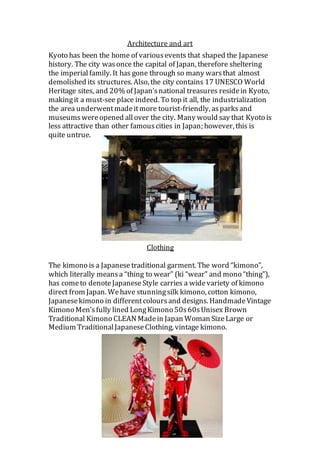 Architecture and art
Kyoto has been the home of variousevents that shaped the Japanese
history. The city wasonce the capital of Japan, therefore sheltering
the imperialfamily. It has gone through so many warsthat almost
demolished its structures. Also, the city contains 17 UNESCO World
Heritage sites, and 20% of Japan’snational treasures residein Kyoto,
makingit a must-see place indeed. To top it all, the industrialization
the area underwentmadeitmore tourist-friendly, asparksand
museumswereopened allover the city. Many would say that Kyoto is
less attractive than other famouscities in Japan; however, this is
quite untrue.
Clothing
The kimono is a Japanese traditional garment. The word “kimono”,
which literally meansa “thing to wear” (ki “wear” and mono “thing”),
has cometo denoteJapaneseStyle carries a widevariety of kimono
direct from Japan. Wehave stunningsilk kimono, cotton kimono,
Japanesekimono in differentcoloursand designs. HandmadeVintage
Kimono Men’sfully lined LongKimono 50s60sUnisex Brown
Traditional Kimono CLEAN Madein Japan Woman SizeLarge or
Medium TraditionalJapaneseClothing, vintage kimono.
 