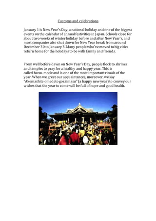 Customs and celebrations
January 1 is New Year'sDay, a national holiday and oneof the biggest
events on the calendar of annualfestivities in Japan. Schools close for
about two weeksof winter holiday before and after New Year's, and
most companiesalso shut down for New Year break from around
December 30 to January 3. Many peoplewho'vemovedto big cities
return home for the holidaysto be with family and friends.
From well before dawn on New Year'sDay, peopleflock to shrines
and temples to pray for a healthy and happy year. This is
called hatsu-modeand is oneof the most importantrituals of the
year. When we greet our acquaintances, moreover, wesay
"Akemashite omedeto gozaimasu"(a happy new year)to convey our
wishes that the year to come will be full of hope and good health.
 