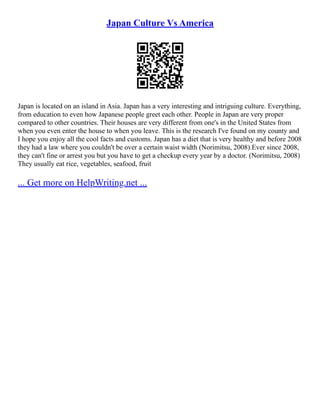 Japan Culture Vs America
Japan is located on an island in Asia. Japan has a very interesting and intriguing culture. Everything,
from education to even how Japanese people greet each other. People in Japan are very proper
compared to other countries. Their houses are very different from one's in the United States from
when you even enter the house to when you leave. This is the research I've found on my county and
I hope you enjoy all the cool facts and customs. Japan has a diet that is very healthy and before 2008
they had a law where you couldn't be over a certain waist width (Norimitsu, 2008).Ever since 2008,
they can't fine or arrest you but you have to get a checkup every year by a doctor. (Norimitsu, 2008)
They usually eat rice, vegetables, seafood, fruit
... Get more on HelpWriting.net ...
 