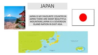 JAPAN
JAPAN IS MY FAVOURITE COUNTRY.IN
JAPAN THERE ARE MANY BEAUTYFUL
MOUNTAINS.JAPAN IS A SOVEREIGN
ISLAND NATION IN EAST ASIA.
 