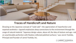 Drawing on the Japanese concept of “wabi-sabi”—the appreciation of imperfection and
repaired aesthetics—Japandi emphasizes deep connections to the environment through the
usage of natural material. “Japanese design values, above all, the idea of texture and age—not
an unachievable perfection with flawless reflected polished surfaces,” says Jarret Yoshida,
Principal and Founder of Jarret Yoshida, Inc.
Traces of Handicraft and Nature


 