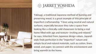Yakisugi, a traditional Japanese method of burning and
preserving wood, is a great example of this principle of
imperfect craftsmanship. “I love using neutral and natural
surfaces, especially because they take a space from
looking like a clinically-cold showroom to being a real
home filled with age and texture—inviting and relaxed,”
he says. Inherited from Japanese design values, Japandi
style finds perfection in the “imperfect” nature and
adopts local and natural materials, such as cotton, linen,
wood, and paper, to connect with the environment and
bring warmth to the home.
 