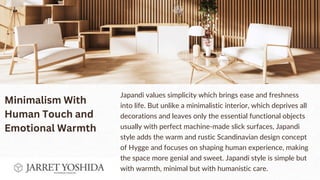 Japandi values simplicity which brings ease and freshness
into life. But unlike a minimalistic interior, which deprives all
decorations and leaves only the essential functional objects
usually with perfect machine-made slick surfaces, Japandi
style adds the warm and rustic Scandinavian design concept
of Hygge and focuses on shaping human experience, making
the space more genial and sweet. Japandi style is simple but
with warmth, minimal but with humanistic care.
Minimalism With
Human Touch and
Emotional Warmth
 