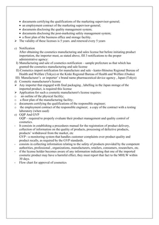 • documents certifying the qualifications of the marketing supervisor-general;
• an employment contract of the marketing supervisor-general;
• documents disclosing the quality management system;
• documents disclosing the post-marketing safety management system;
• a floor plan of the business office and storage facility.
Ø The validity of these licenses is 5 years. and renewed every 5 years
c) Notification
After obtaining the cosmetics manufacturing and sales license but before initiating product
importation, the importer must, as stated above, fill 3 notifications to the proper
administrative agency:
I) Manufacturing and sale of cosmetics notification – sample prefecture as that which has
granted the cosmetics manufacturing and sale license
II) Cosmetics import notification for manufacture and sale - kanto-Shinetsu Regional Bureau of
Health and Welfare (Tokyo) or the Kinki Regional Bureau of Health and Welfare (Osaka)
III) Manufacturer’s or importer’ s brand name pharmaceutical device agency , Japan (Tokyo)
d) Cosmetic manufacturer's license
Ø Any importer that engaged with final packaging , labelling in the Japan storage of the
imported product, is required this license
Ø Application for such a cosmetic manufacturer's license requires:
o an outline of the physical facility;
o a floor plan of the manufacturing facility;
o documents certifying the qualifications of the responsible engineer;
o the employment contract of the responsible engineer; a copy of the contract with a testing
laboratory (when used)
e) GQP And GVP
GQP – required to properly evaluate their product management and quality control of
cosmetics.
- It consists in establishing a procedures manual for the registration of product delivery,
collection of information on the quality of products, processing of defective products,
products’ withdrawal from the market, etc
GVP - a monitoring system that handles customer complaints over product quality and
product recalls, as required by the GVP standards.
- consists in collecting information relating to the safety of products provided by the competent
authorities, professional , organizations, manufacturers, retailers, consumers, researchers, etc.
- if the license holder becomes aware of any information indicating that one of the imported
cosmetic product may have a harmful effect, they must report that fact to the MHLW within
30 days.
- Flow chart for approval of cosmetics
 