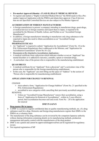 + Pre-market Approval (Shonin) - CLASS II, III & IV MEDICAL DEVICES
+ To register and market a “Highly Controlled Medical Device” the MAH needs to file a Pre-
market Approval Application with the PMDA and obtain their approval. Class II devices
that are not Specified Controlled Devices are also subject to Pre-Market Approval
ACCREDITATION OF FOREIGN MANUFACTURERS
+ A foreign manufacturer (a person/ a company) intending to manufacture drugs, quasi-drugs,
or medical devices in foreign countries and export them to Japan, is required to be
accredited by the Minister of Health, Labour, and Welfare as an “Accredited Foreign
Manufacturer”.
+ In addition, a foreign manufacturer intending to manufacture only drug substances to be
exported to Japan also need to obtain accreditation as an “Accredited Foreign
Manufacturer”
PHARMACEUTICALS
+ An “Applicant” is required to submit “Application for Accreditation” (Form No. 18 in the
PAL Enforcement Regulations) that is addressed to the Minister, and “Application for
Accreditation Examination” [Form No.16- (2)]
+ Documents to Be Attached to Accreditation Application:-
+ A medical certificate from a physician which indicates whether or not an “Applicant” has
mental disorders or is addicted to narcotics, cannabis, opium or stimulant drugs.
+ A curriculum vitae of the person who is responsible to the manufacturing establishment
QUASI DRUGS
+ A medical certificate for an “Applicant” from a physician” and “a curriculum vitae of the
person who is responsible for the foreign manufacturing establishment.
+ In this case, the “Applicant” can omit filling out the space of “Address” in the section of
“Person who is responsible for manufacturing establishment
APPLICATION FOR CHANGE VS RENEWAL
CHANGE
+ must submit a form, “Application for Change/Addition” (Form No. 21 specified in the
PAL Enforcement Regulations)
+ accredited to new categories while cancelling their previously accredited categories.
RENEWAL
+ Unless an “Accredited Foreign Manufacturer” renews their accreditation, using a
form of “Application for Renewal of Accreditation” , within its 5 year effective
period, their accreditation becomes null and avoid. Form No – 20 is the application
for renewal
DMF IN JAPAN
Drug master file in japan:-
Ø A DMF is a system to register confidential data on quality manufacturing methods, etc. of a drug
substance used for a drug. Domestic and foreign drug manufacturers register their DMFs to the
PMDA on a voluntary basis
Ø The manufacturer of the drug substance can be reviewed by the competent Japanese authority
without sharing information containing details on its manufacturing methods, production
management and quality control with the manufacturers of the drug product.
Ø DMF is not a patent and cannot be approved/disapproved but can be registered for regulatory
review.
Ø Not required registration of MF
 