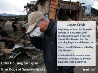 Japan Crisis Beginning with an Earthquake, leading to a Tsunami, and compounding with a nuclear threat, the disaster had far reaching impact and destruction More than 8,000 were killed by this disaster Hundreds of thousands were homeless after nearly 60,000 buildings were destroyed Offer Housing for Japan Give Hope at Sparkrelief.org 