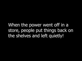 When the power went off in a store, people put things back on the shelves and left quietly!  