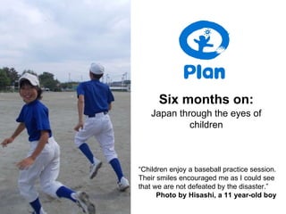 “ Children enjoy a baseball practice session. Their smiles encouraged me as I could see that we are not defeated by the disaster.”   Photo by Hisashi, a 11 year-old boy Six months on: Japan through the eyes of children 