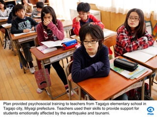 Plan provided psychosocial training to teachers from Tagajyo elementary school in
Tagajo city, Miyagi prefecture. Teachers used their skills to provide support for
students emotionally affected by the earthquake and tsunami.
 